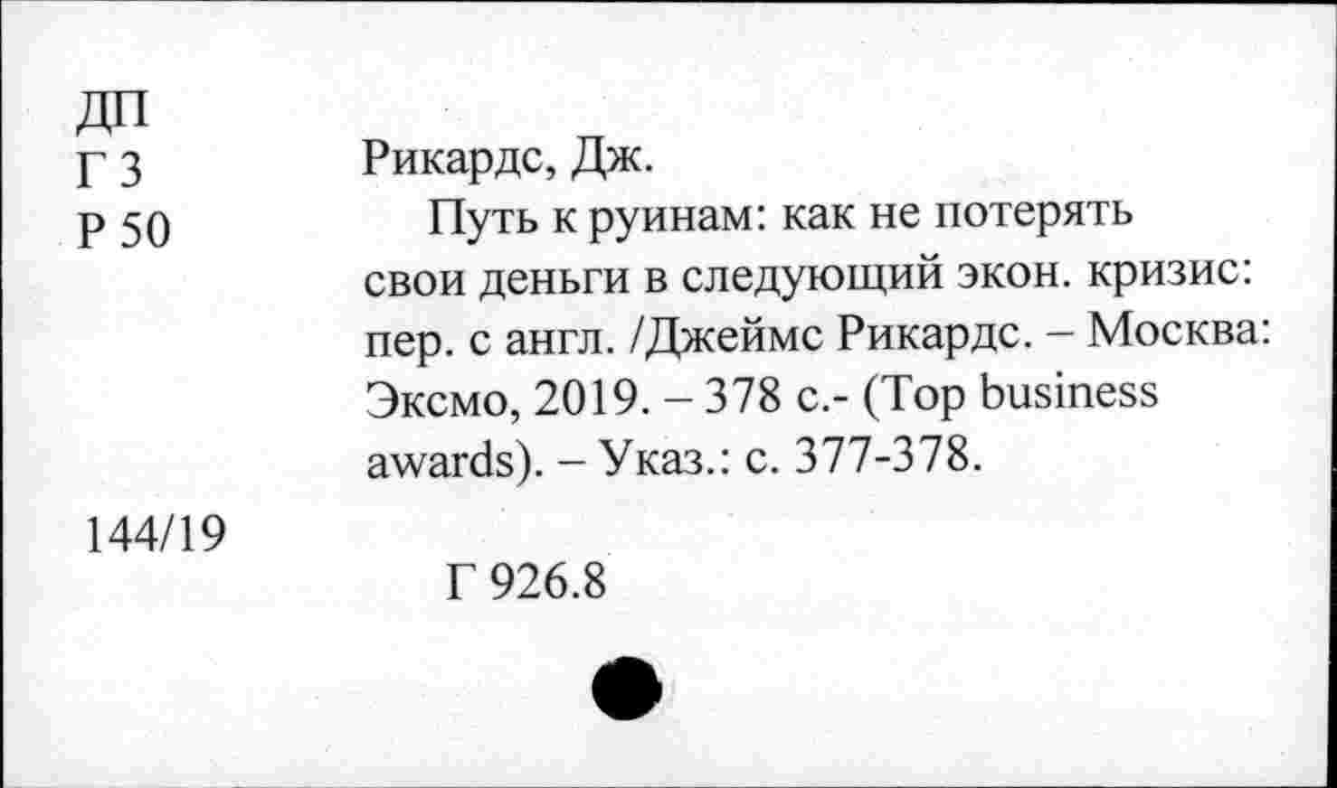 ﻿дп гз Р 50	Рикардс, Дж. Путь к руинам: как не потерять свои деньги в следующий экон, кризис: пер. с англ. /Джеймс Рикардс. - Москва: Эксмо, 2019. - 378 с.- (Top business awards). - Указ.: с. 377-378.
144/19	Г 926.8